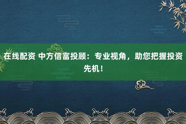 在线配资 中方信富投顾：专业视角，助您把握投资先机！