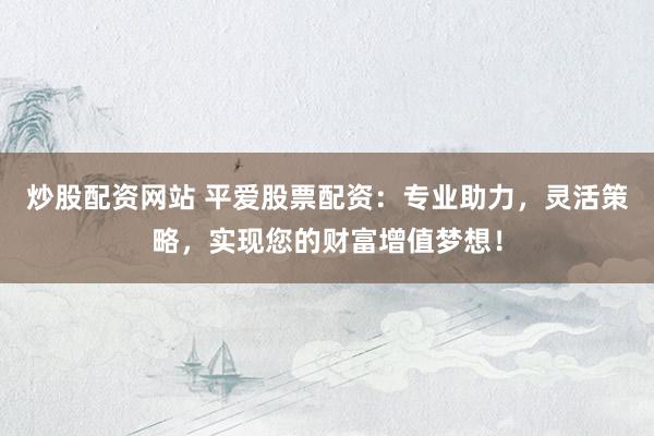 炒股配资网站 平爱股票配资：专业助力，灵活策略，实现您的财富增值梦想！