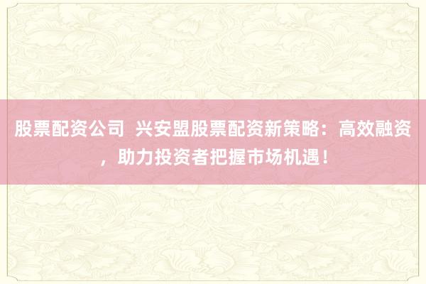 股票配资公司  兴安盟股票配资新策略：高效融资，助力投资者把握市场机遇！