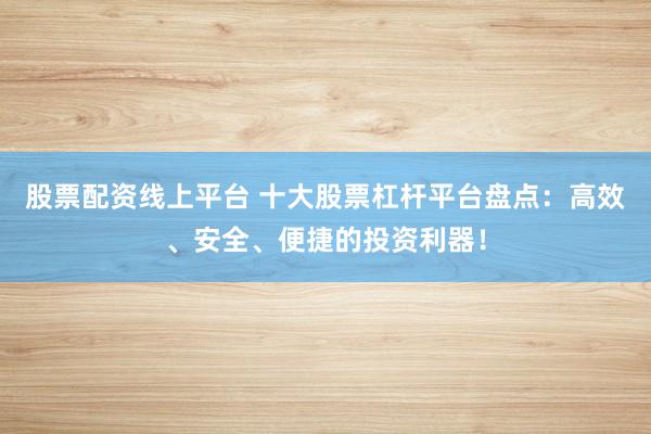 股票配资线上平台 十大股票杠杆平台盘点：高效、安全、便捷的投资利器！