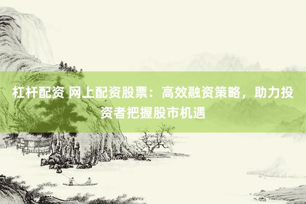 杠杆配资 网上配资股票：高效融资策略，助力投资者把握股市机遇
