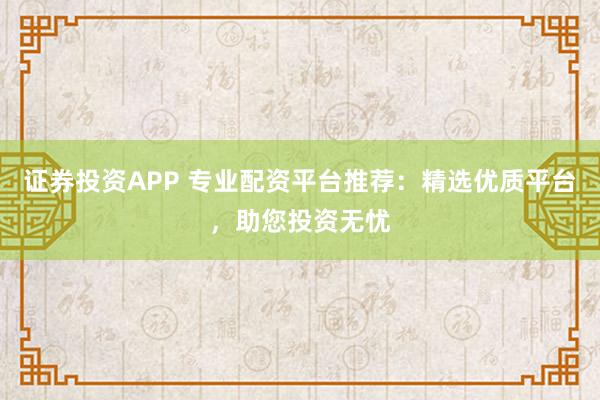 证券投资APP 专业配资平台推荐：精选优质平台，助您投资无忧