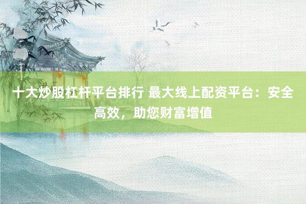十大炒股杠杆平台排行 最大线上配资平台：安全高效，助您财富增值