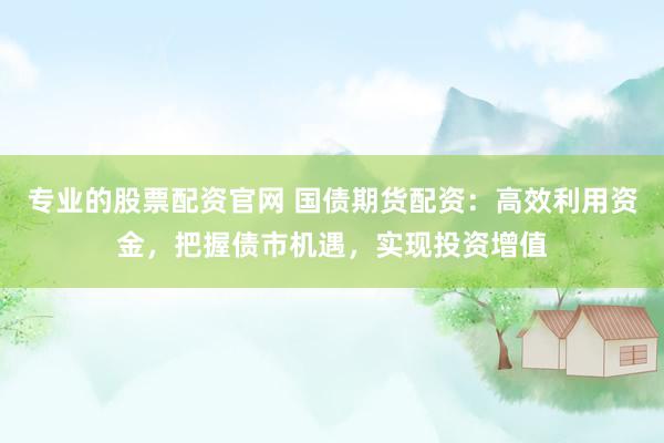 专业的股票配资官网 国债期货配资：高效利用资金，把握债市机遇，实现投资增值