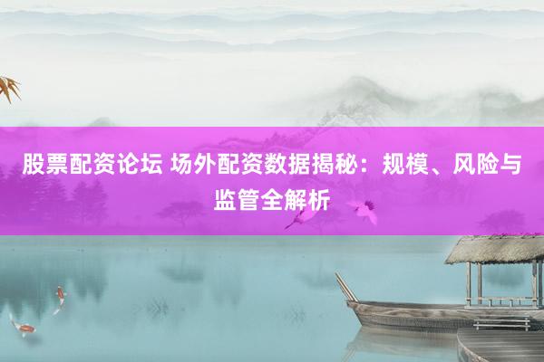 股票配资论坛 场外配资数据揭秘：规模、风险与监管全解析
