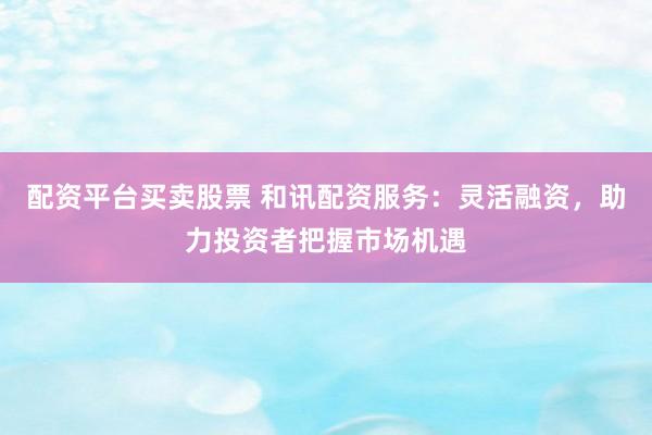 配资平台买卖股票 和讯配资服务：灵活融资，助力投资者把握市场机遇