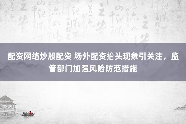 配资网络炒股配资 场外配资抬头现象引关注，监管部门加强风险防范措施