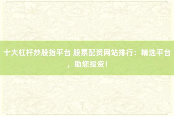 十大杠杆炒股指平台 股票配资网站排行：精选平台，助您投资！