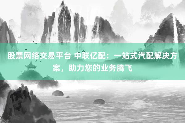 股票网络交易平台 中联亿配：一站式汽配解决方案，助力您的业务腾飞