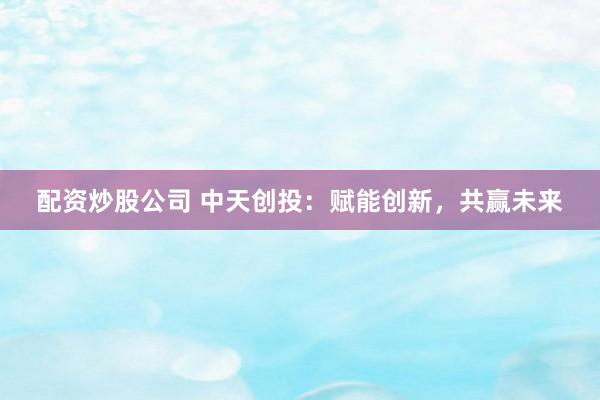 配资炒股公司 中天创投：赋能创新，共赢未来