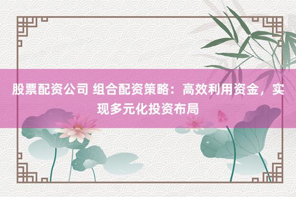 股票配资公司 组合配资策略：高效利用资金，实现多元化投资布局