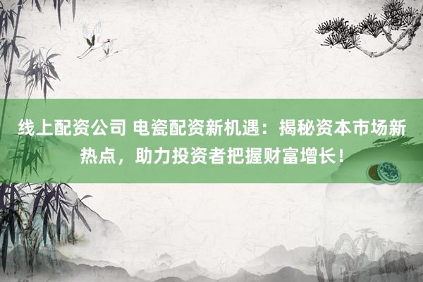 线上配资公司 电瓷配资新机遇：揭秘资本市场新热点，助力投资者把握财富增长！