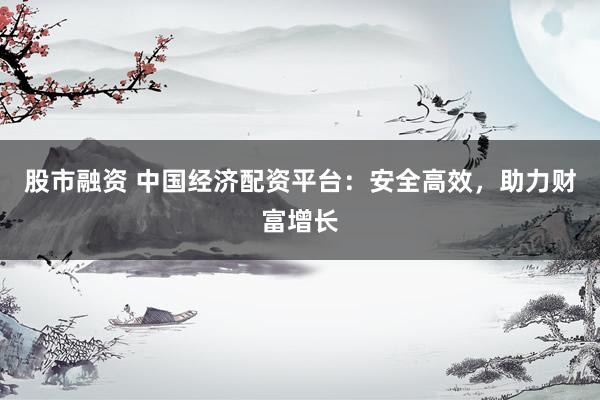 股市融资 中国经济配资平台：安全高效，助力财富增长
