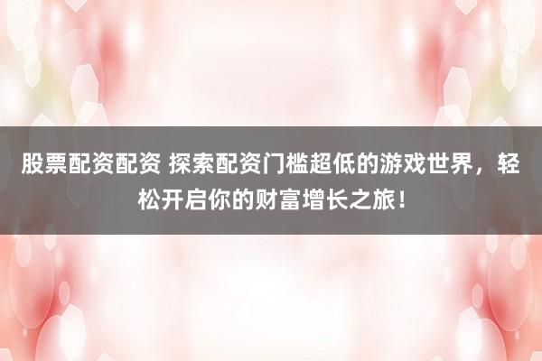股票配资配资 探索配资门槛超低的游戏世界，轻松开启你的财富增长之旅！
