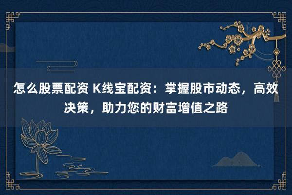 怎么股票配资 K线宝配资：掌握股市动态，高效决策，助力您的财富增值之路