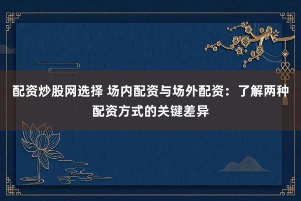配资炒股网选择 场内配资与场外配资：了解两种配资方式的关键差异
