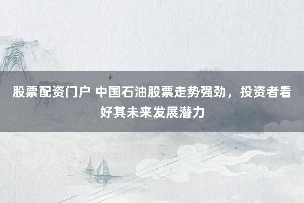 股票配资门户 中国石油股票走势强劲，投资者看好其未来发展潜力