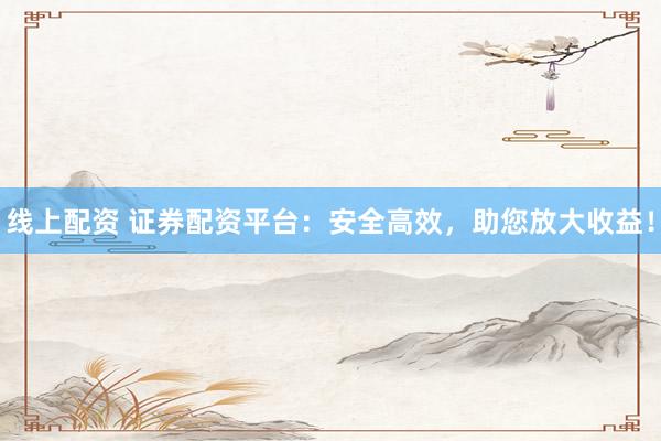 线上配资 证券配资平台：安全高效，助您放大收益！