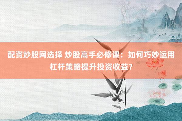 配资炒股网选择 炒股高手必修课：如何巧妙运用杠杆策略提升投资收益？