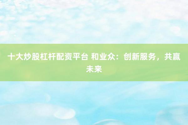 十大炒股杠杆配资平台 和业众：创新服务，共赢未来