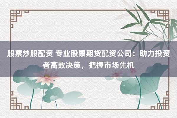 股票炒股配资 专业股票期货配资公司：助力投资者高效决策，把握市场先机