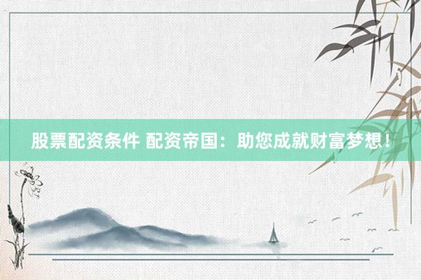 股票配资条件 配资帝国：助您成就财富梦想！