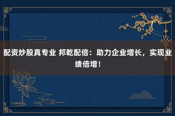 配资炒股真专业 邦乾配倍：助力企业增长，实现业绩倍增！