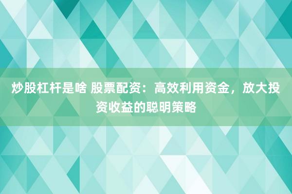 炒股杠杆是啥 股票配资：高效利用资金，放大投资收益的聪明策略