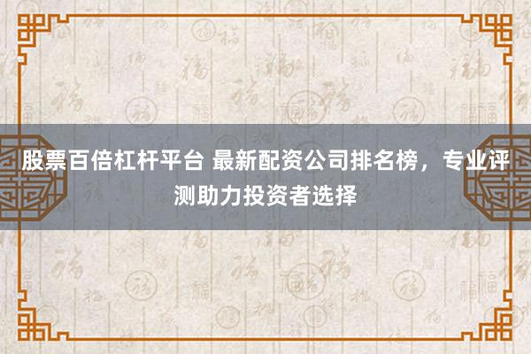 股票百倍杠杆平台 最新配资公司排名榜，专业评测助力投资者选择