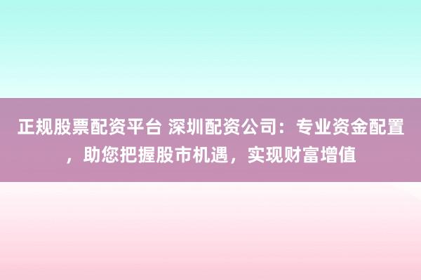 正规股票配资平台 深圳配资公司：专业资金配置，助您把握股市机遇，实现财富增值