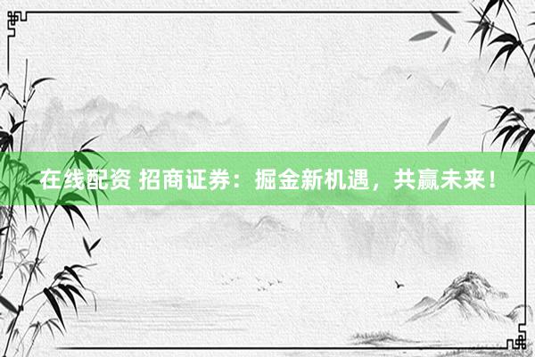 在线配资 招商证券：掘金新机遇，共赢未来！
