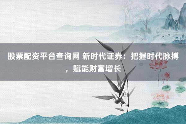 股票配资平台查询网 新时代证券：把握时代脉搏，赋能财富增长