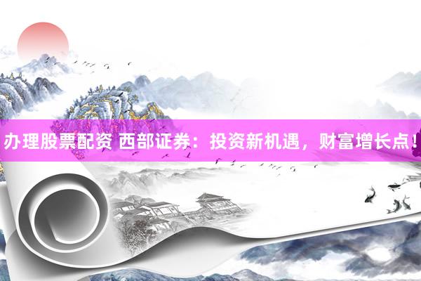 办理股票配资 西部证券：投资新机遇，财富增长点！