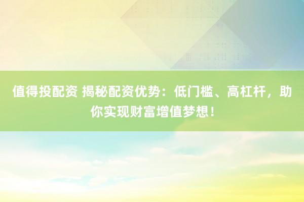 值得投配资 揭秘配资优势：低门槛、高杠杆，助你实现财富增值梦想！