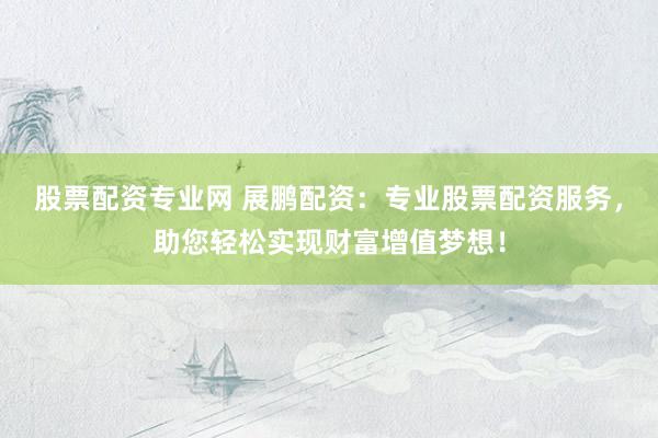 股票配资专业网 展鹏配资：专业股票配资服务，助您轻松实现财富增值梦想！