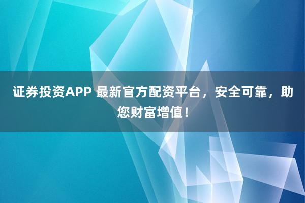 证券投资APP 最新官方配资平台，安全可靠，助您财富增值！