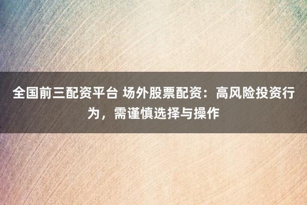 全国前三配资平台 场外股票配资：高风险投资行为，需谨慎选择与操作