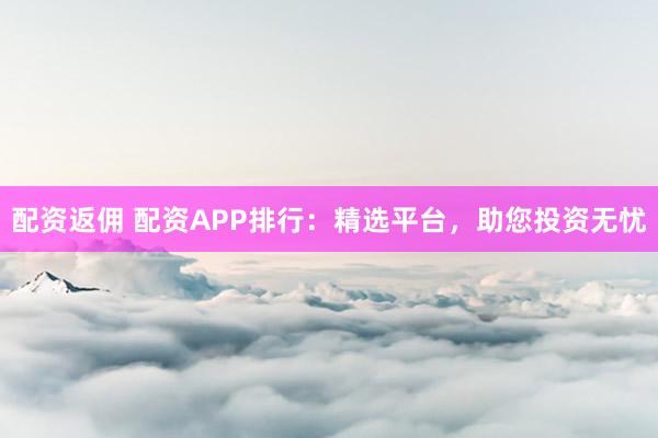 配资返佣 配资APP排行：精选平台，助您投资无忧