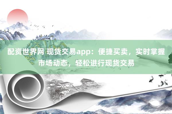 配资世界网 现货交易app：便捷买卖，实时掌握市场动态，轻松进行现货交易