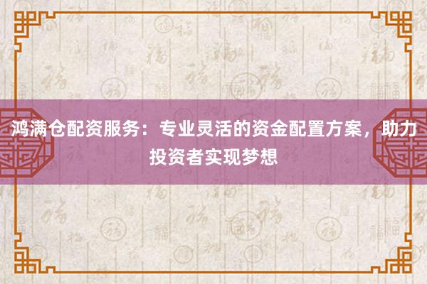 鸿满仓配资服务：专业灵活的资金配置方案，助力投资者实现梦想