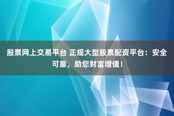 股票网上交易平台 正规大型股票配资平台：安全可靠，助您财富增值！
