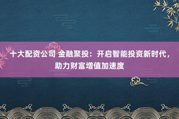 十大配资公司 金融聚投：开启智能投资新时代，助力财富增值加速度