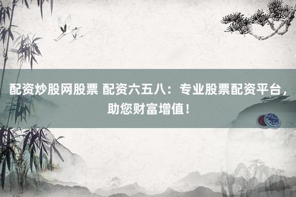 配资炒股网股票 配资六五八：专业股票配资平台，助您财富增值！