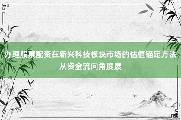 办理股票配资在新兴科技板块市场的估值锚定方法从资金流向角度展