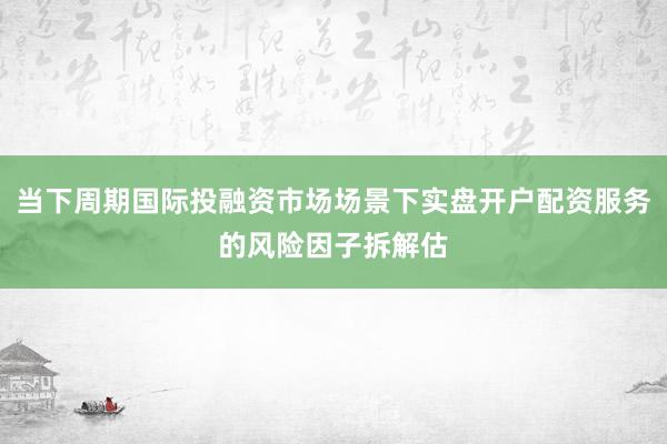 当下周期国际投融资市场场景下实盘开户配资服务的风险因子拆解估