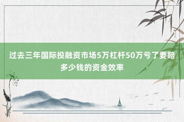 过去三年国际投融资市场5万杠杆50万亏了要赔多少钱的资金效率