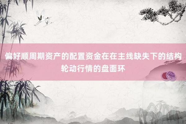 偏好顺周期资产的配置资金在在主线缺失下的结构轮动行情的盘面环