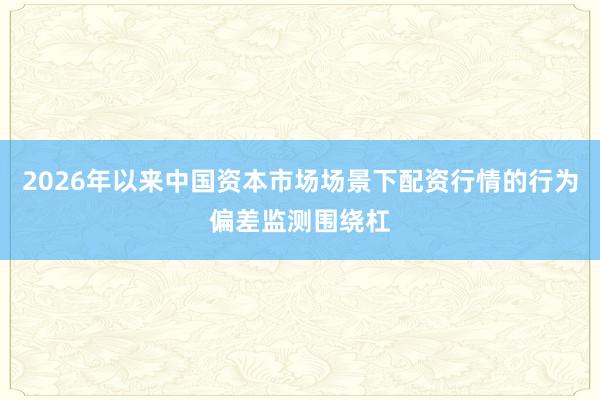 2026年以来中国资本市场场景下配资行情的行为偏差监测围绕杠