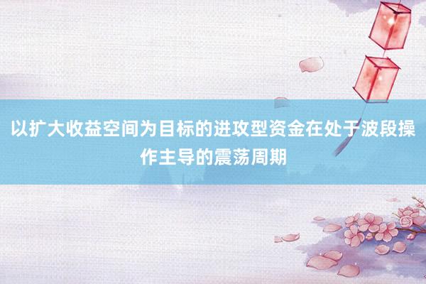 以扩大收益空间为目标的进攻型资金在处于波段操作主导的震荡周期