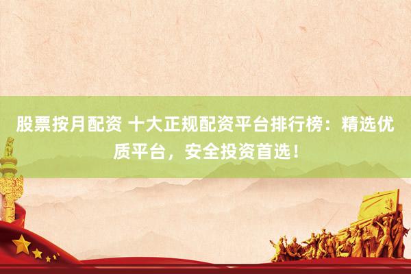 股票按月配资 十大正规配资平台排行榜：精选优质平台，安全投资首选！
